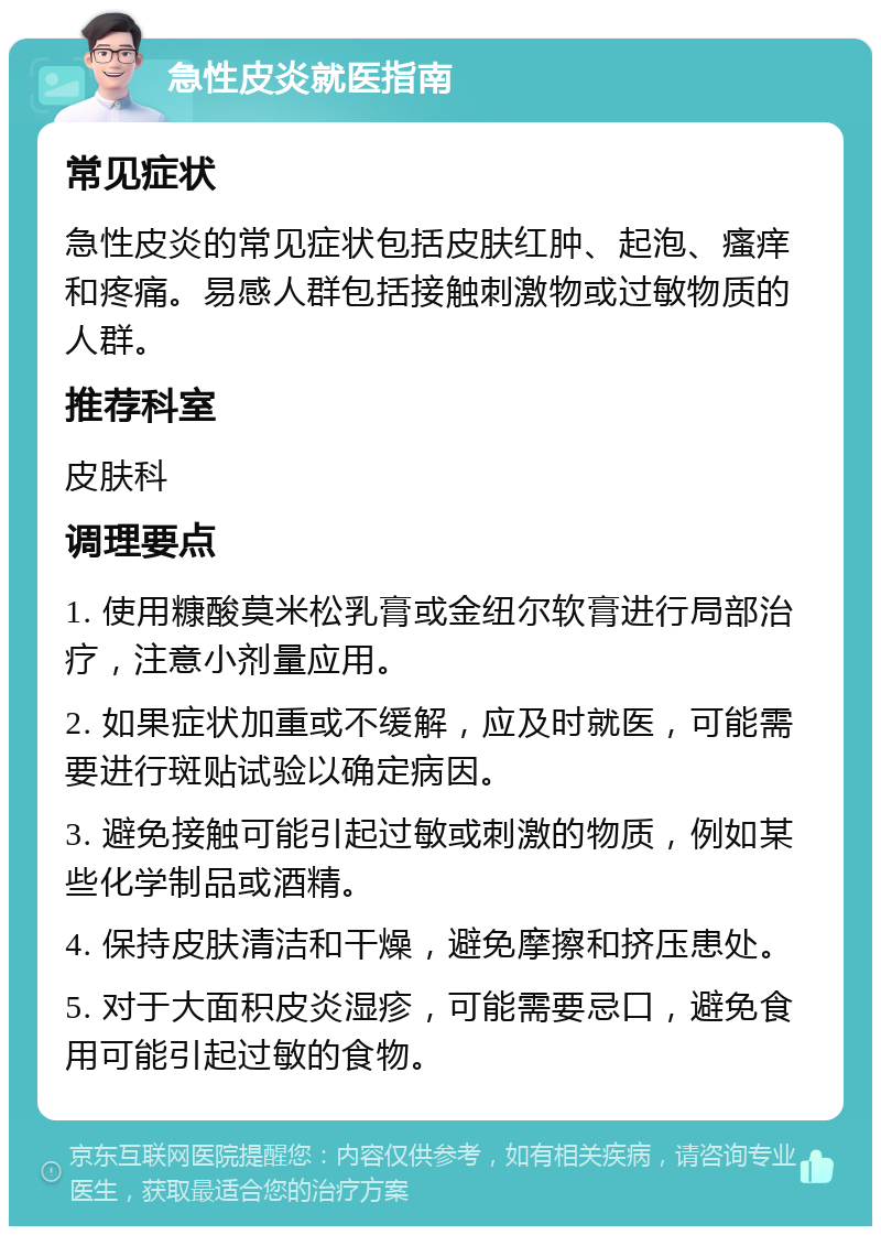 急性皮炎就医指南 常见症状 急性皮炎的常见症状包括皮肤红肿、起泡、瘙痒和疼痛。易感人群包括接触刺激物或过敏物质的人群。 推荐科室 皮肤科 调理要点 1. 使用糠酸莫米松乳膏或金纽尔软膏进行局部治疗，注意小剂量应用。 2. 如果症状加重或不缓解，应及时就医，可能需要进行斑贴试验以确定病因。 3. 避免接触可能引起过敏或刺激的物质，例如某些化学制品或酒精。 4. 保持皮肤清洁和干燥，避免摩擦和挤压患处。 5. 对于大面积皮炎湿疹，可能需要忌口，避免食用可能引起过敏的食物。