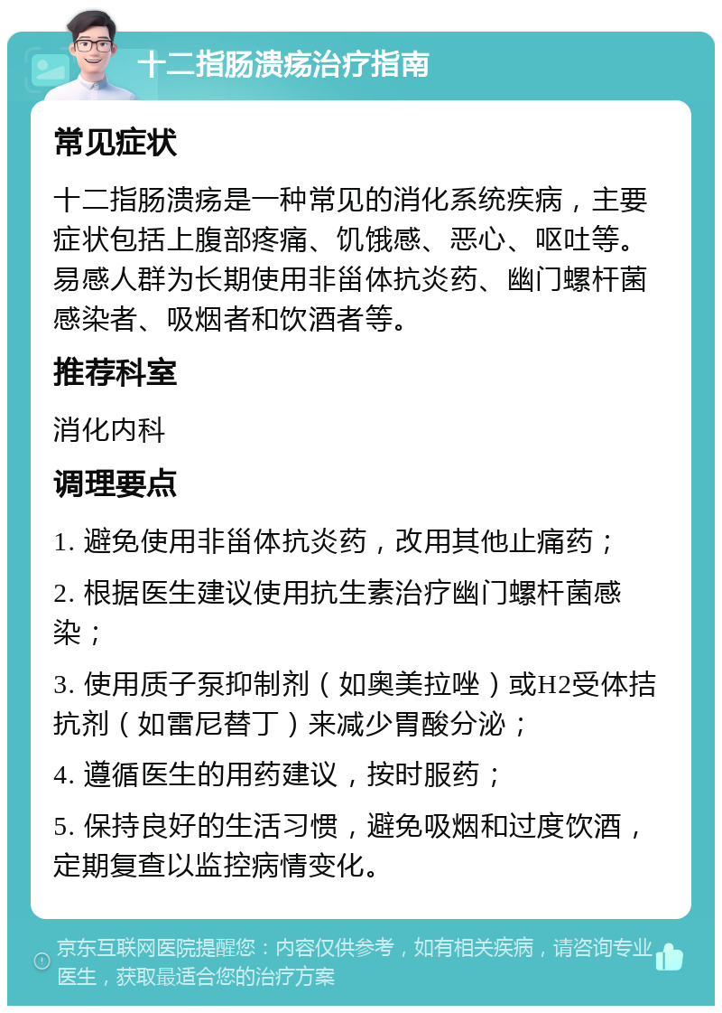 十二指肠溃疡治疗指南 常见症状 十二指肠溃疡是一种常见的消化系统疾病，主要症状包括上腹部疼痛、饥饿感、恶心、呕吐等。易感人群为长期使用非甾体抗炎药、幽门螺杆菌感染者、吸烟者和饮酒者等。 推荐科室 消化内科 调理要点 1. 避免使用非甾体抗炎药，改用其他止痛药； 2. 根据医生建议使用抗生素治疗幽门螺杆菌感染； 3. 使用质子泵抑制剂（如奥美拉唑）或H2受体拮抗剂（如雷尼替丁）来减少胃酸分泌； 4. 遵循医生的用药建议，按时服药； 5. 保持良好的生活习惯，避免吸烟和过度饮酒，定期复查以监控病情变化。