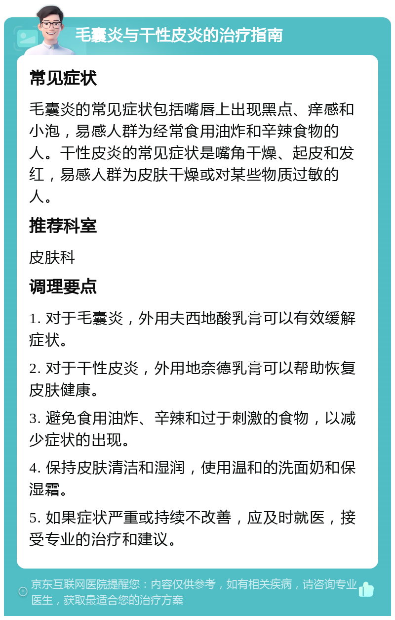 毛囊炎与干性皮炎的治疗指南 常见症状 毛囊炎的常见症状包括嘴唇上出现黑点、痒感和小泡，易感人群为经常食用油炸和辛辣食物的人。干性皮炎的常见症状是嘴角干燥、起皮和发红，易感人群为皮肤干燥或对某些物质过敏的人。 推荐科室 皮肤科 调理要点 1. 对于毛囊炎，外用夫西地酸乳膏可以有效缓解症状。 2. 对于干性皮炎，外用地奈德乳膏可以帮助恢复皮肤健康。 3. 避免食用油炸、辛辣和过于刺激的食物，以减少症状的出现。 4. 保持皮肤清洁和湿润，使用温和的洗面奶和保湿霜。 5. 如果症状严重或持续不改善，应及时就医，接受专业的治疗和建议。