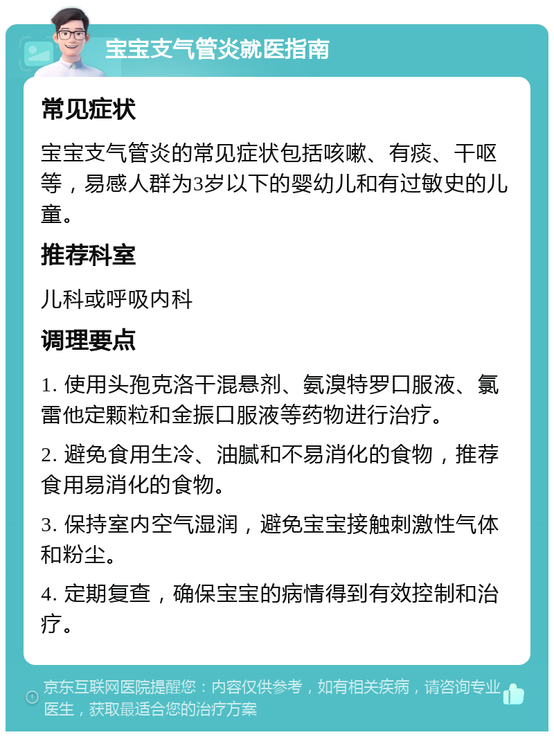 宝宝支气管炎就医指南 常见症状 宝宝支气管炎的常见症状包括咳嗽、有痰、干呕等，易感人群为3岁以下的婴幼儿和有过敏史的儿童。 推荐科室 儿科或呼吸内科 调理要点 1. 使用头孢克洛干混悬剂、氨溴特罗口服液、氯雷他定颗粒和金振口服液等药物进行治疗。 2. 避免食用生冷、油腻和不易消化的食物，推荐食用易消化的食物。 3. 保持室内空气湿润，避免宝宝接触刺激性气体和粉尘。 4. 定期复查，确保宝宝的病情得到有效控制和治疗。