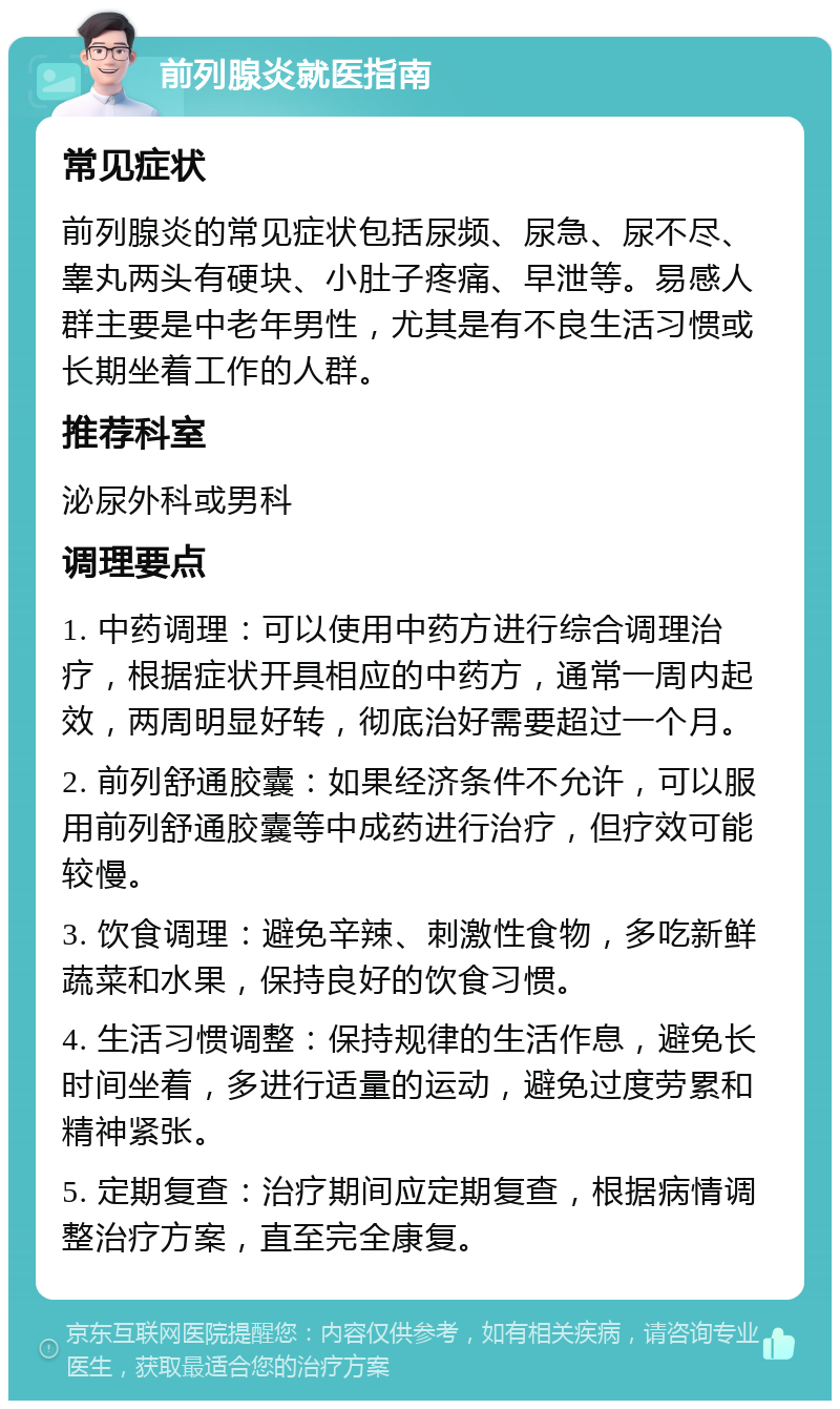 前列腺炎就医指南 常见症状 前列腺炎的常见症状包括尿频、尿急、尿不尽、睾丸两头有硬块、小肚子疼痛、早泄等。易感人群主要是中老年男性，尤其是有不良生活习惯或长期坐着工作的人群。 推荐科室 泌尿外科或男科 调理要点 1. 中药调理：可以使用中药方进行综合调理治疗，根据症状开具相应的中药方，通常一周内起效，两周明显好转，彻底治好需要超过一个月。 2. 前列舒通胶囊：如果经济条件不允许，可以服用前列舒通胶囊等中成药进行治疗，但疗效可能较慢。 3. 饮食调理：避免辛辣、刺激性食物，多吃新鲜蔬菜和水果，保持良好的饮食习惯。 4. 生活习惯调整：保持规律的生活作息，避免长时间坐着，多进行适量的运动，避免过度劳累和精神紧张。 5. 定期复查：治疗期间应定期复查，根据病情调整治疗方案，直至完全康复。