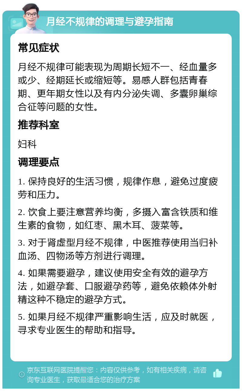 月经不规律的调理与避孕指南 常见症状 月经不规律可能表现为周期长短不一、经血量多或少、经期延长或缩短等。易感人群包括青春期、更年期女性以及有内分泌失调、多囊卵巢综合征等问题的女性。 推荐科室 妇科 调理要点 1. 保持良好的生活习惯，规律作息，避免过度疲劳和压力。 2. 饮食上要注意营养均衡，多摄入富含铁质和维生素的食物，如红枣、黑木耳、菠菜等。 3. 对于肾虚型月经不规律，中医推荐使用当归补血汤、四物汤等方剂进行调理。 4. 如果需要避孕，建议使用安全有效的避孕方法，如避孕套、口服避孕药等，避免依赖体外射精这种不稳定的避孕方式。 5. 如果月经不规律严重影响生活，应及时就医，寻求专业医生的帮助和指导。