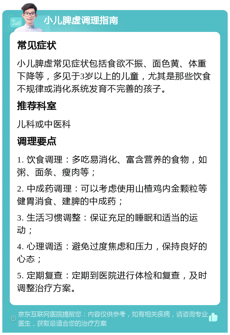 小儿脾虚调理指南 常见症状 小儿脾虚常见症状包括食欲不振、面色黄、体重下降等，多见于3岁以上的儿童，尤其是那些饮食不规律或消化系统发育不完善的孩子。 推荐科室 儿科或中医科 调理要点 1. 饮食调理：多吃易消化、富含营养的食物，如粥、面条、瘦肉等； 2. 中成药调理：可以考虑使用山楂鸡内金颗粒等健胃消食、建脾的中成药； 3. 生活习惯调整：保证充足的睡眠和适当的运动； 4. 心理调适：避免过度焦虑和压力，保持良好的心态； 5. 定期复查：定期到医院进行体检和复查，及时调整治疗方案。