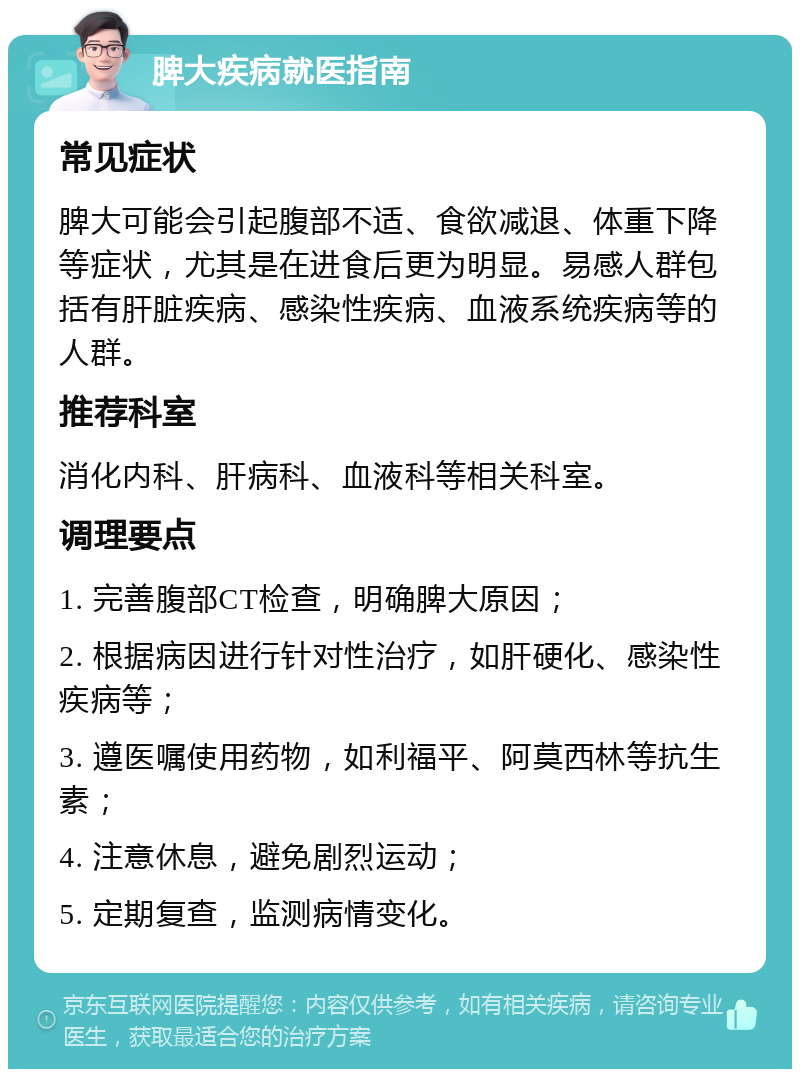 脾大疾病就医指南 常见症状 脾大可能会引起腹部不适、食欲减退、体重下降等症状，尤其是在进食后更为明显。易感人群包括有肝脏疾病、感染性疾病、血液系统疾病等的人群。 推荐科室 消化内科、肝病科、血液科等相关科室。 调理要点 1. 完善腹部CT检查，明确脾大原因； 2. 根据病因进行针对性治疗，如肝硬化、感染性疾病等； 3. 遵医嘱使用药物，如利福平、阿莫西林等抗生素； 4. 注意休息，避免剧烈运动； 5. 定期复查，监测病情变化。