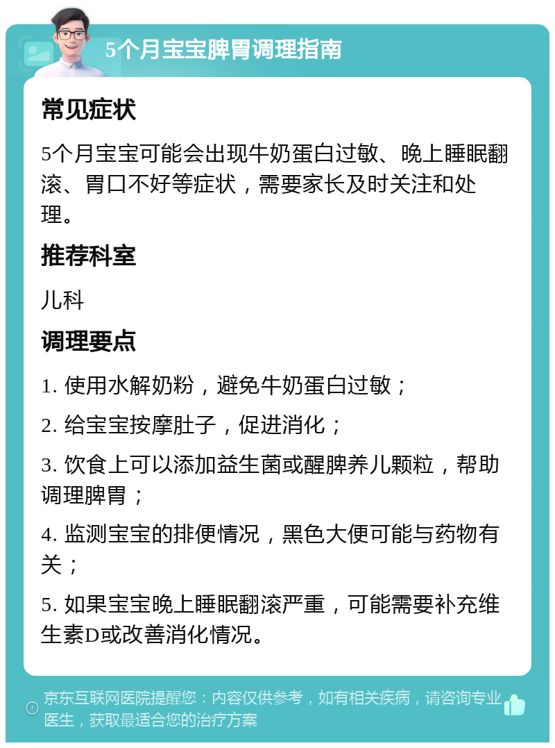 5个月宝宝脾胃调理指南 常见症状 5个月宝宝可能会出现牛奶蛋白过敏、晚上睡眠翻滚、胃口不好等症状，需要家长及时关注和处理。 推荐科室 儿科 调理要点 1. 使用水解奶粉，避免牛奶蛋白过敏； 2. 给宝宝按摩肚子，促进消化； 3. 饮食上可以添加益生菌或醒脾养儿颗粒，帮助调理脾胃； 4. 监测宝宝的排便情况，黑色大便可能与药物有关； 5. 如果宝宝晚上睡眠翻滚严重，可能需要补充维生素D或改善消化情况。