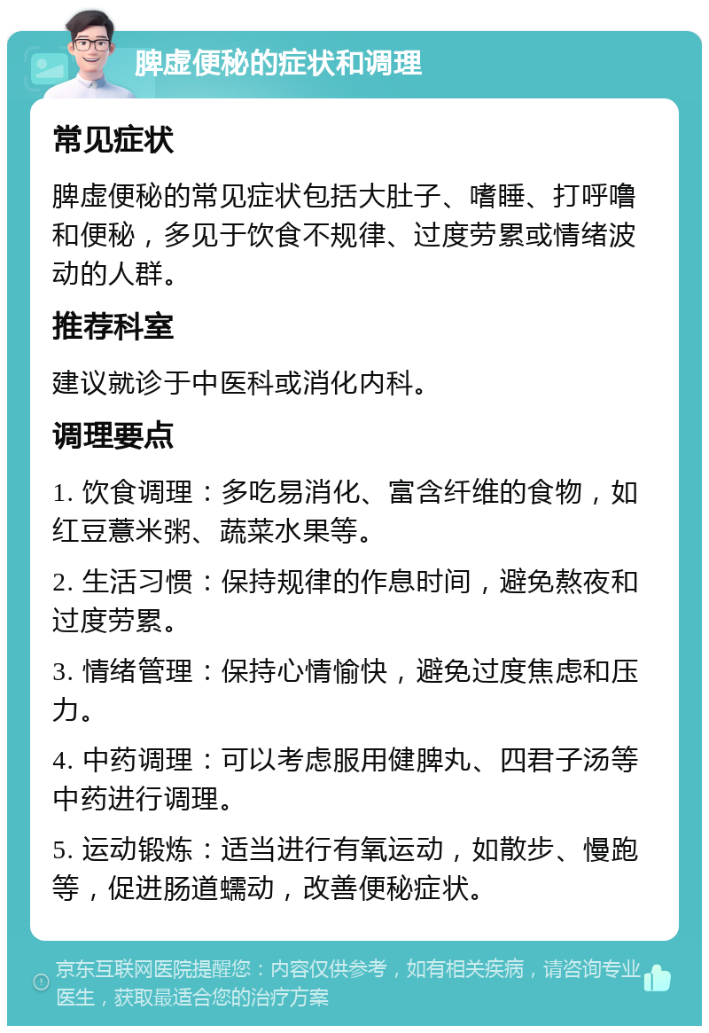 脾虚便秘的症状和调理 常见症状 脾虚便秘的常见症状包括大肚子、嗜睡、打呼噜和便秘，多见于饮食不规律、过度劳累或情绪波动的人群。 推荐科室 建议就诊于中医科或消化内科。 调理要点 1. 饮食调理：多吃易消化、富含纤维的食物，如红豆薏米粥、蔬菜水果等。 2. 生活习惯：保持规律的作息时间，避免熬夜和过度劳累。 3. 情绪管理：保持心情愉快，避免过度焦虑和压力。 4. 中药调理：可以考虑服用健脾丸、四君子汤等中药进行调理。 5. 运动锻炼：适当进行有氧运动，如散步、慢跑等，促进肠道蠕动，改善便秘症状。