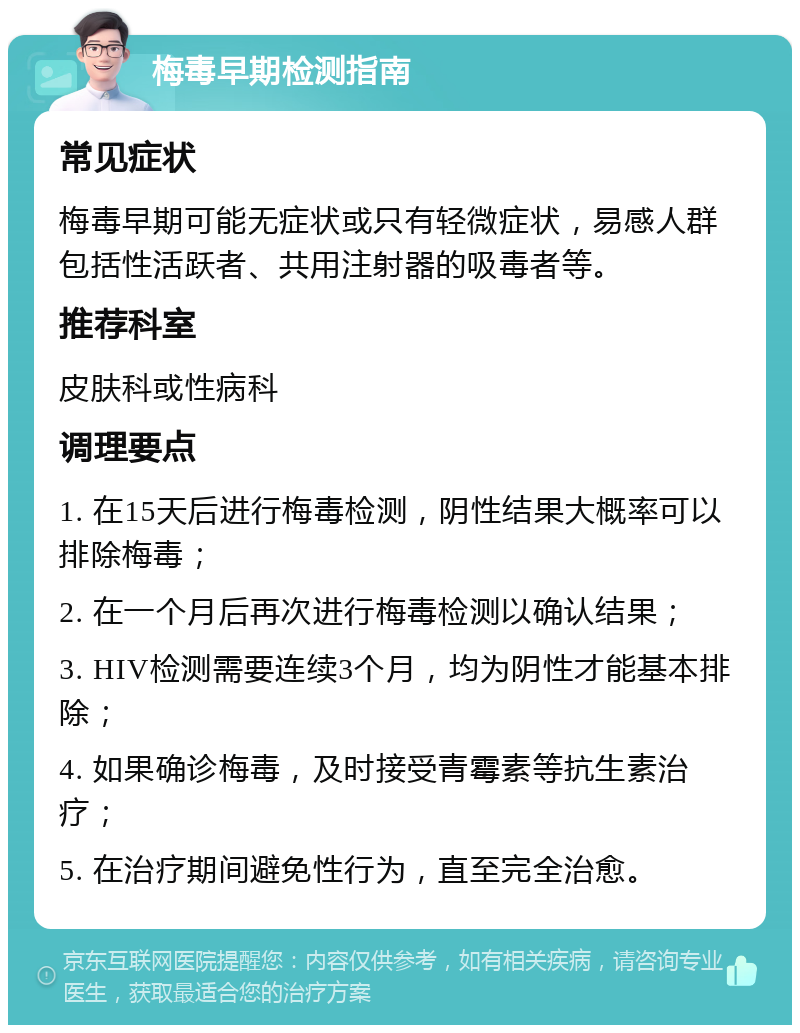 梅毒早期检测指南 常见症状 梅毒早期可能无症状或只有轻微症状，易感人群包括性活跃者、共用注射器的吸毒者等。 推荐科室 皮肤科或性病科 调理要点 1. 在15天后进行梅毒检测，阴性结果大概率可以排除梅毒； 2. 在一个月后再次进行梅毒检测以确认结果； 3. HIV检测需要连续3个月，均为阴性才能基本排除； 4. 如果确诊梅毒，及时接受青霉素等抗生素治疗； 5. 在治疗期间避免性行为，直至完全治愈。