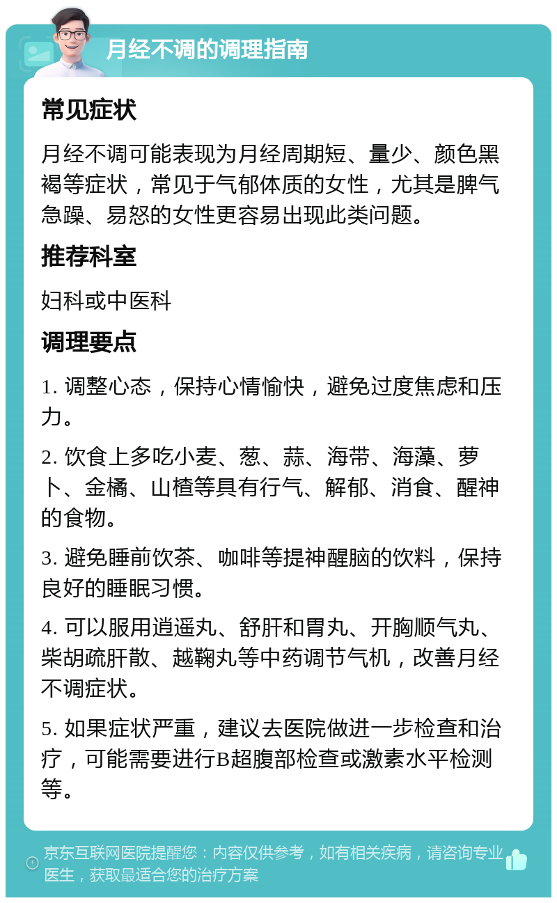 月经不调的调理指南 常见症状 月经不调可能表现为月经周期短、量少、颜色黑褐等症状，常见于气郁体质的女性，尤其是脾气急躁、易怒的女性更容易出现此类问题。 推荐科室 妇科或中医科 调理要点 1. 调整心态，保持心情愉快，避免过度焦虑和压力。 2. 饮食上多吃小麦、葱、蒜、海带、海藻、萝卜、金橘、山楂等具有行气、解郁、消食、醒神的食物。 3. 避免睡前饮茶、咖啡等提神醒脑的饮料，保持良好的睡眠习惯。 4. 可以服用逍遥丸、舒肝和胃丸、开胸顺气丸、柴胡疏肝散、越鞠丸等中药调节气机，改善月经不调症状。 5. 如果症状严重，建议去医院做进一步检查和治疗，可能需要进行B超腹部检查或激素水平检测等。