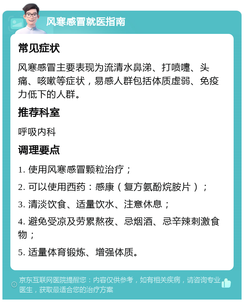 风寒感冒就医指南 常见症状 风寒感冒主要表现为流清水鼻涕、打喷嚏、头痛、咳嗽等症状，易感人群包括体质虚弱、免疫力低下的人群。 推荐科室 呼吸内科 调理要点 1. 使用风寒感冒颗粒治疗； 2. 可以使用西药：感康（复方氨酚烷胺片）； 3. 清淡饮食、适量饮水、注意休息； 4. 避免受凉及劳累熬夜、忌烟酒、忌辛辣刺激食物； 5. 适量体育锻炼、增强体质。