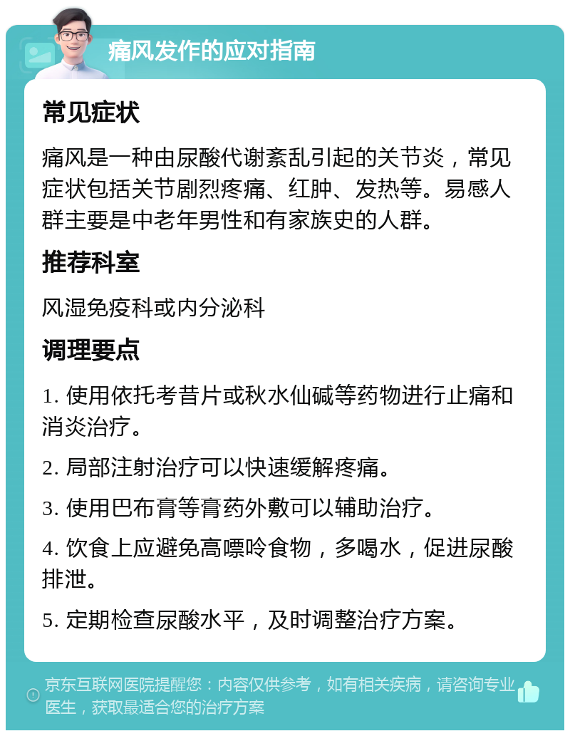 痛风发作的应对指南 常见症状 痛风是一种由尿酸代谢紊乱引起的关节炎，常见症状包括关节剧烈疼痛、红肿、发热等。易感人群主要是中老年男性和有家族史的人群。 推荐科室 风湿免疫科或内分泌科 调理要点 1. 使用依托考昔片或秋水仙碱等药物进行止痛和消炎治疗。 2. 局部注射治疗可以快速缓解疼痛。 3. 使用巴布膏等膏药外敷可以辅助治疗。 4. 饮食上应避免高嘌呤食物，多喝水，促进尿酸排泄。 5. 定期检查尿酸水平，及时调整治疗方案。