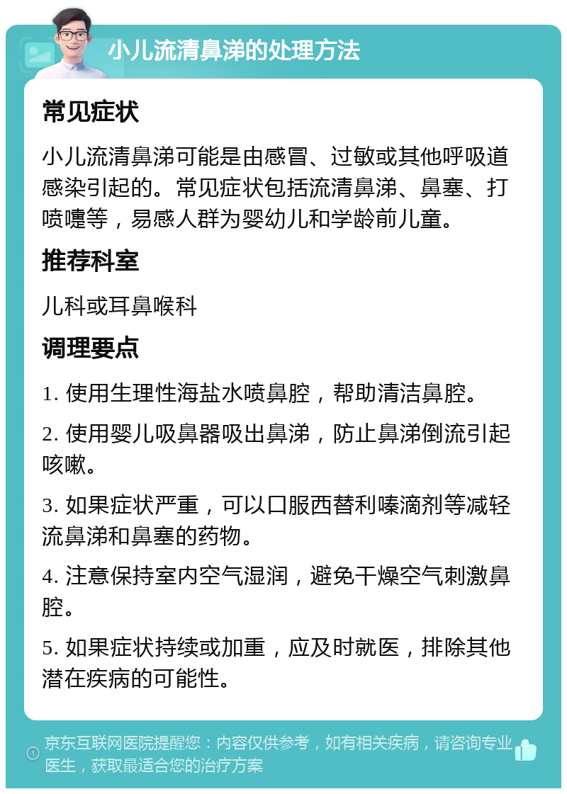 小儿流清鼻涕的处理方法 常见症状 小儿流清鼻涕可能是由感冒、过敏或其他呼吸道感染引起的。常见症状包括流清鼻涕、鼻塞、打喷嚏等，易感人群为婴幼儿和学龄前儿童。 推荐科室 儿科或耳鼻喉科 调理要点 1. 使用生理性海盐水喷鼻腔，帮助清洁鼻腔。 2. 使用婴儿吸鼻器吸出鼻涕，防止鼻涕倒流引起咳嗽。 3. 如果症状严重，可以口服西替利嗪滴剂等减轻流鼻涕和鼻塞的药物。 4. 注意保持室内空气湿润，避免干燥空气刺激鼻腔。 5. 如果症状持续或加重，应及时就医，排除其他潜在疾病的可能性。