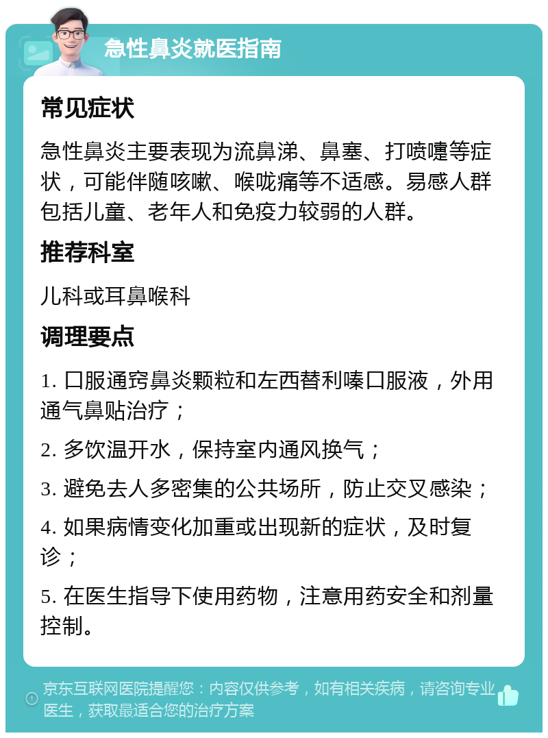 急性鼻炎就医指南 常见症状 急性鼻炎主要表现为流鼻涕、鼻塞、打喷嚏等症状，可能伴随咳嗽、喉咙痛等不适感。易感人群包括儿童、老年人和免疫力较弱的人群。 推荐科室 儿科或耳鼻喉科 调理要点 1. 口服通窍鼻炎颗粒和左西替利嗪口服液，外用通气鼻贴治疗； 2. 多饮温开水，保持室内通风换气； 3. 避免去人多密集的公共场所，防止交叉感染； 4. 如果病情变化加重或出现新的症状，及时复诊； 5. 在医生指导下使用药物，注意用药安全和剂量控制。