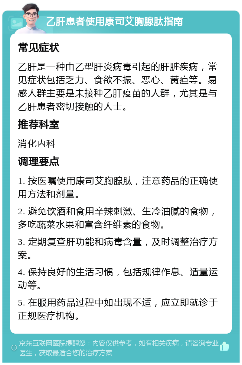 乙肝患者使用康司艾胸腺肽指南 常见症状 乙肝是一种由乙型肝炎病毒引起的肝脏疾病，常见症状包括乏力、食欲不振、恶心、黄疸等。易感人群主要是未接种乙肝疫苗的人群，尤其是与乙肝患者密切接触的人士。 推荐科室 消化内科 调理要点 1. 按医嘱使用康司艾胸腺肽，注意药品的正确使用方法和剂量。 2. 避免饮酒和食用辛辣刺激、生冷油腻的食物，多吃蔬菜水果和富含纤维素的食物。 3. 定期复查肝功能和病毒含量，及时调整治疗方案。 4. 保持良好的生活习惯，包括规律作息、适量运动等。 5. 在服用药品过程中如出现不适，应立即就诊于正规医疗机构。