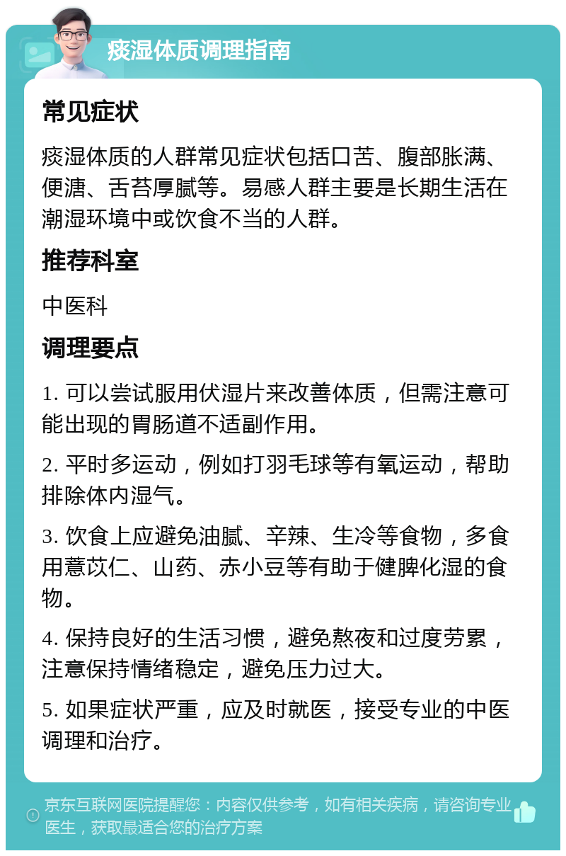 痰湿体质调理指南 常见症状 痰湿体质的人群常见症状包括口苦、腹部胀满、便溏、舌苔厚腻等。易感人群主要是长期生活在潮湿环境中或饮食不当的人群。 推荐科室 中医科 调理要点 1. 可以尝试服用伏湿片来改善体质，但需注意可能出现的胃肠道不适副作用。 2. 平时多运动，例如打羽毛球等有氧运动，帮助排除体内湿气。 3. 饮食上应避免油腻、辛辣、生冷等食物，多食用薏苡仁、山药、赤小豆等有助于健脾化湿的食物。 4. 保持良好的生活习惯，避免熬夜和过度劳累，注意保持情绪稳定，避免压力过大。 5. 如果症状严重，应及时就医，接受专业的中医调理和治疗。