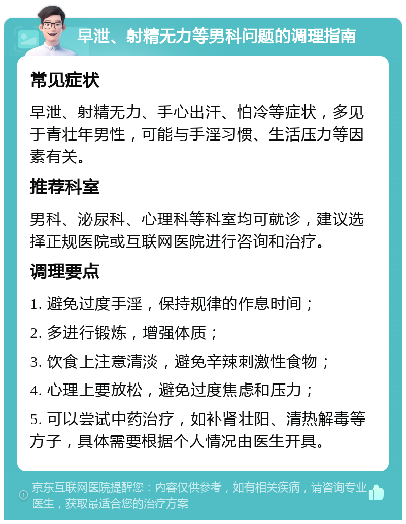 早泄、射精无力等男科问题的调理指南 常见症状 早泄、射精无力、手心出汗、怕冷等症状，多见于青壮年男性，可能与手淫习惯、生活压力等因素有关。 推荐科室 男科、泌尿科、心理科等科室均可就诊，建议选择正规医院或互联网医院进行咨询和治疗。 调理要点 1. 避免过度手淫，保持规律的作息时间； 2. 多进行锻炼，增强体质； 3. 饮食上注意清淡，避免辛辣刺激性食物； 4. 心理上要放松，避免过度焦虑和压力； 5. 可以尝试中药治疗，如补肾壮阳、清热解毒等方子，具体需要根据个人情况由医生开具。