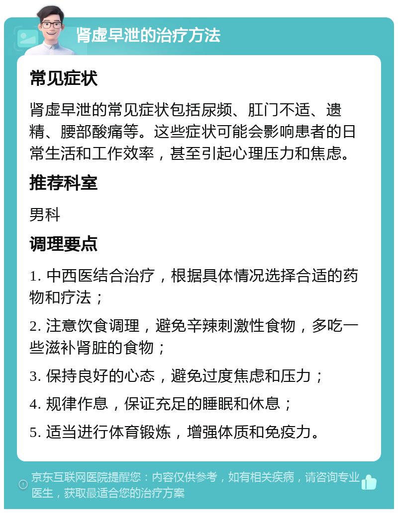 肾虚早泄的治疗方法 常见症状 肾虚早泄的常见症状包括尿频、肛门不适、遗精、腰部酸痛等。这些症状可能会影响患者的日常生活和工作效率，甚至引起心理压力和焦虑。 推荐科室 男科 调理要点 1. 中西医结合治疗，根据具体情况选择合适的药物和疗法； 2. 注意饮食调理，避免辛辣刺激性食物，多吃一些滋补肾脏的食物； 3. 保持良好的心态，避免过度焦虑和压力； 4. 规律作息，保证充足的睡眠和休息； 5. 适当进行体育锻炼，增强体质和免疫力。