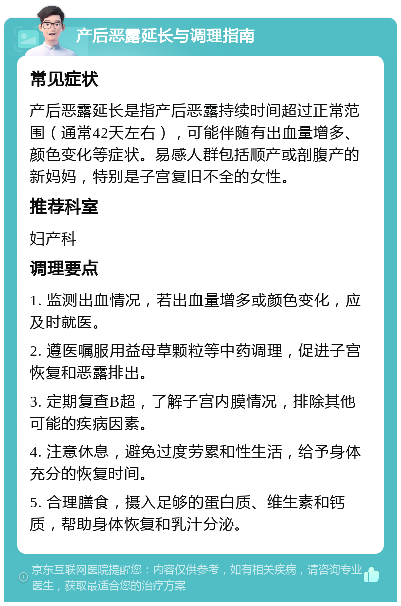 产后恶露延长与调理指南 常见症状 产后恶露延长是指产后恶露持续时间超过正常范围（通常42天左右），可能伴随有出血量增多、颜色变化等症状。易感人群包括顺产或剖腹产的新妈妈，特别是子宫复旧不全的女性。 推荐科室 妇产科 调理要点 1. 监测出血情况，若出血量增多或颜色变化，应及时就医。 2. 遵医嘱服用益母草颗粒等中药调理，促进子宫恢复和恶露排出。 3. 定期复查B超，了解子宫内膜情况，排除其他可能的疾病因素。 4. 注意休息，避免过度劳累和性生活，给予身体充分的恢复时间。 5. 合理膳食，摄入足够的蛋白质、维生素和钙质，帮助身体恢复和乳汁分泌。