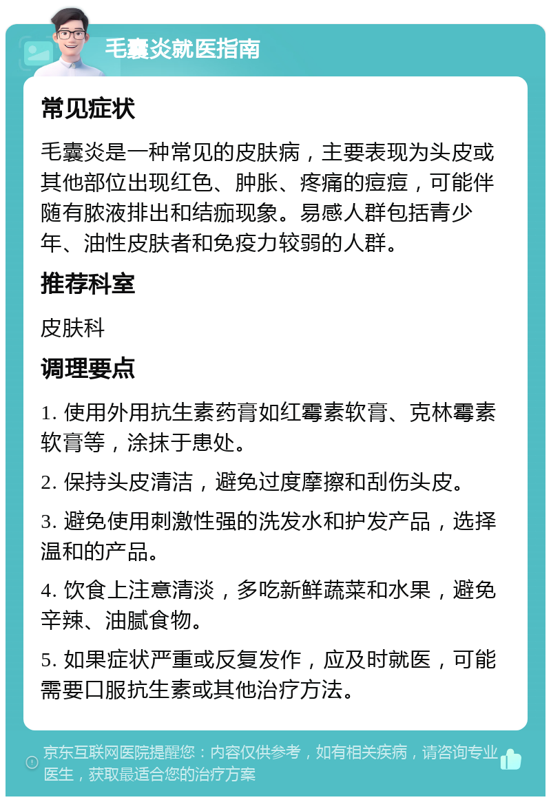 毛囊炎就医指南 常见症状 毛囊炎是一种常见的皮肤病，主要表现为头皮或其他部位出现红色、肿胀、疼痛的痘痘，可能伴随有脓液排出和结痂现象。易感人群包括青少年、油性皮肤者和免疫力较弱的人群。 推荐科室 皮肤科 调理要点 1. 使用外用抗生素药膏如红霉素软膏、克林霉素软膏等，涂抹于患处。 2. 保持头皮清洁，避免过度摩擦和刮伤头皮。 3. 避免使用刺激性强的洗发水和护发产品，选择温和的产品。 4. 饮食上注意清淡，多吃新鲜蔬菜和水果，避免辛辣、油腻食物。 5. 如果症状严重或反复发作，应及时就医，可能需要口服抗生素或其他治疗方法。