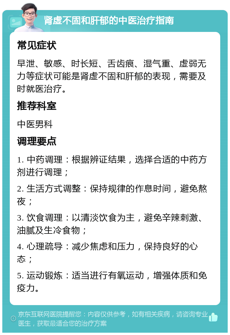 肾虚不固和肝郁的中医治疗指南 常见症状 早泄、敏感、时长短、舌齿痕、湿气重、虚弱无力等症状可能是肾虚不固和肝郁的表现，需要及时就医治疗。 推荐科室 中医男科 调理要点 1. 中药调理：根据辨证结果，选择合适的中药方剂进行调理； 2. 生活方式调整：保持规律的作息时间，避免熬夜； 3. 饮食调理：以清淡饮食为主，避免辛辣刺激、油腻及生冷食物； 4. 心理疏导：减少焦虑和压力，保持良好的心态； 5. 运动锻炼：适当进行有氧运动，增强体质和免疫力。