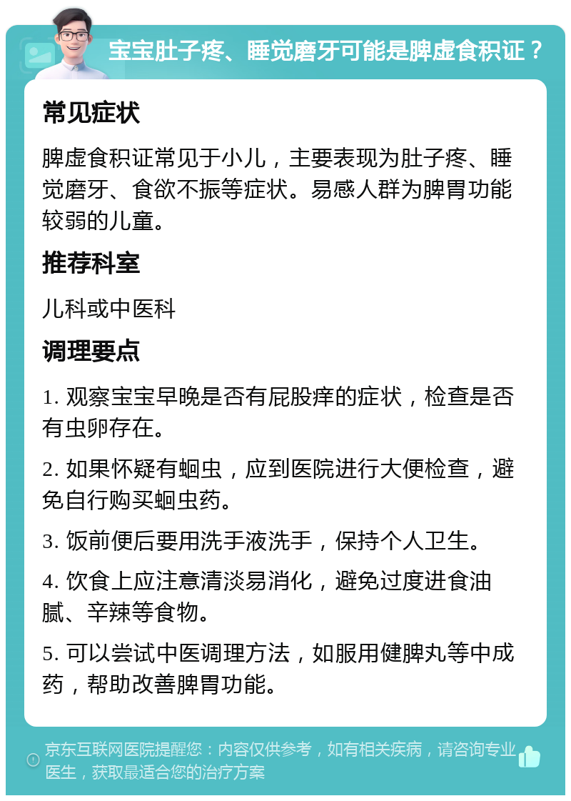 宝宝肚子疼、睡觉磨牙可能是脾虚食积证？ 常见症状 脾虚食积证常见于小儿，主要表现为肚子疼、睡觉磨牙、食欲不振等症状。易感人群为脾胃功能较弱的儿童。 推荐科室 儿科或中医科 调理要点 1. 观察宝宝早晚是否有屁股痒的症状，检查是否有虫卵存在。 2. 如果怀疑有蛔虫，应到医院进行大便检查，避免自行购买蛔虫药。 3. 饭前便后要用洗手液洗手，保持个人卫生。 4. 饮食上应注意清淡易消化，避免过度进食油腻、辛辣等食物。 5. 可以尝试中医调理方法，如服用健脾丸等中成药，帮助改善脾胃功能。