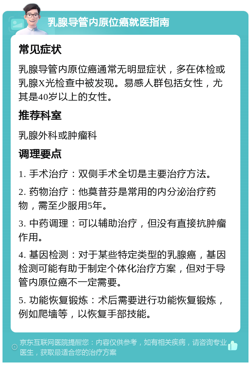 乳腺导管内原位癌就医指南 常见症状 乳腺导管内原位癌通常无明显症状，多在体检或乳腺X光检查中被发现。易感人群包括女性，尤其是40岁以上的女性。 推荐科室 乳腺外科或肿瘤科 调理要点 1. 手术治疗：双侧手术全切是主要治疗方法。 2. 药物治疗：他莫昔芬是常用的内分泌治疗药物，需至少服用5年。 3. 中药调理：可以辅助治疗，但没有直接抗肿瘤作用。 4. 基因检测：对于某些特定类型的乳腺癌，基因检测可能有助于制定个体化治疗方案，但对于导管内原位癌不一定需要。 5. 功能恢复锻炼：术后需要进行功能恢复锻炼，例如爬墙等，以恢复手部技能。