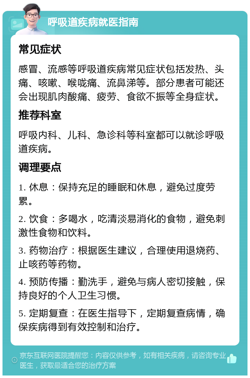 呼吸道疾病就医指南 常见症状 感冒、流感等呼吸道疾病常见症状包括发热、头痛、咳嗽、喉咙痛、流鼻涕等。部分患者可能还会出现肌肉酸痛、疲劳、食欲不振等全身症状。 推荐科室 呼吸内科、儿科、急诊科等科室都可以就诊呼吸道疾病。 调理要点 1. 休息：保持充足的睡眠和休息，避免过度劳累。 2. 饮食：多喝水，吃清淡易消化的食物，避免刺激性食物和饮料。 3. 药物治疗：根据医生建议，合理使用退烧药、止咳药等药物。 4. 预防传播：勤洗手，避免与病人密切接触，保持良好的个人卫生习惯。 5. 定期复查：在医生指导下，定期复查病情，确保疾病得到有效控制和治疗。