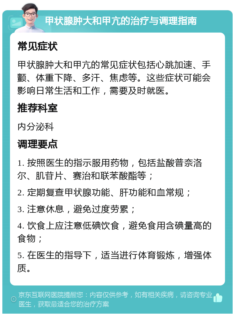 甲状腺肿大和甲亢的治疗与调理指南 常见症状 甲状腺肿大和甲亢的常见症状包括心跳加速、手颤、体重下降、多汗、焦虑等。这些症状可能会影响日常生活和工作，需要及时就医。 推荐科室 内分泌科 调理要点 1. 按照医生的指示服用药物，包括盐酸普奈洛尔、肌苷片、赛治和联苯酸酯等； 2. 定期复查甲状腺功能、肝功能和血常规； 3. 注意休息，避免过度劳累； 4. 饮食上应注意低碘饮食，避免食用含碘量高的食物； 5. 在医生的指导下，适当进行体育锻炼，增强体质。