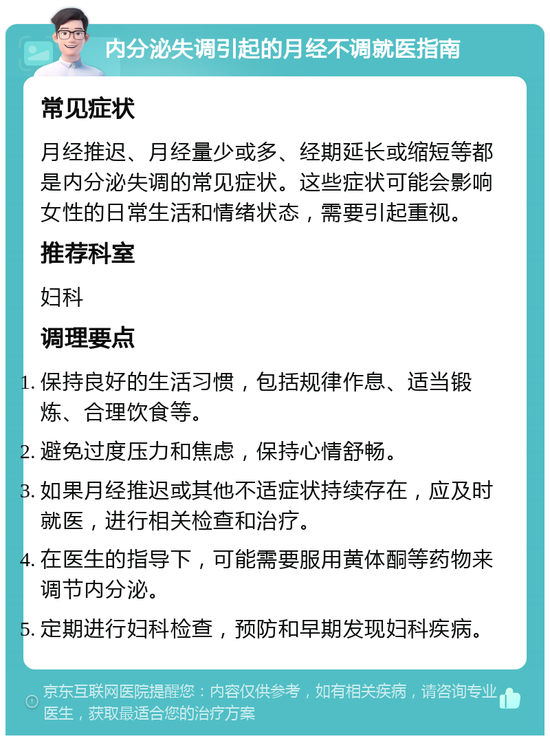 内分泌失调引起的月经不调就医指南 常见症状 月经推迟、月经量少或多、经期延长或缩短等都是内分泌失调的常见症状。这些症状可能会影响女性的日常生活和情绪状态，需要引起重视。 推荐科室 妇科 调理要点 保持良好的生活习惯，包括规律作息、适当锻炼、合理饮食等。 避免过度压力和焦虑，保持心情舒畅。 如果月经推迟或其他不适症状持续存在，应及时就医，进行相关检查和治疗。 在医生的指导下，可能需要服用黄体酮等药物来调节内分泌。 定期进行妇科检查，预防和早期发现妇科疾病。