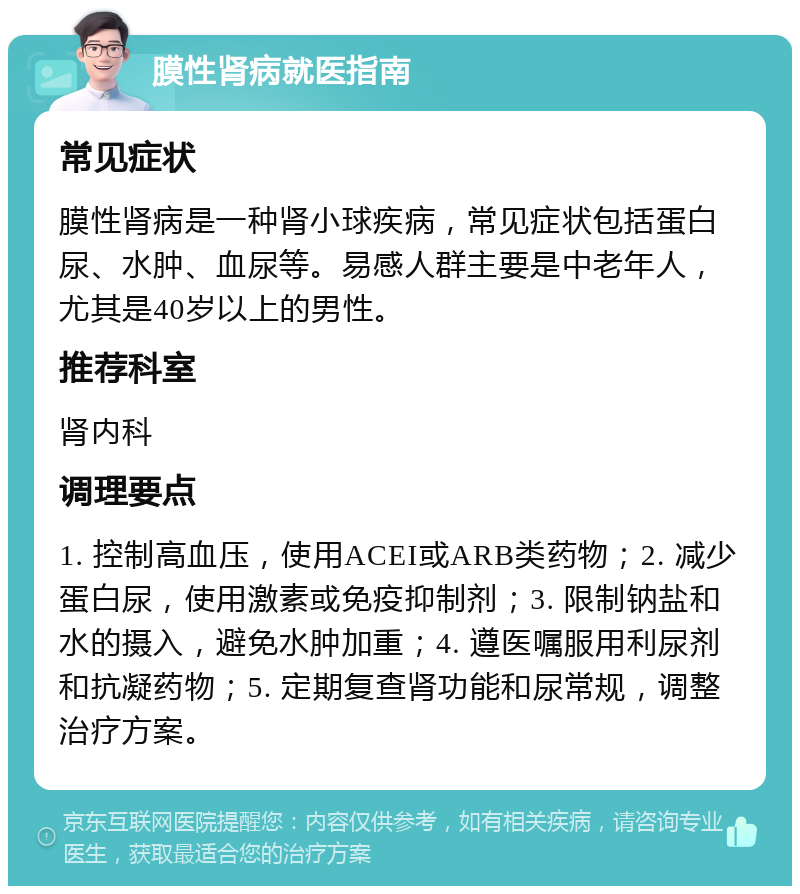 膜性肾病就医指南 常见症状 膜性肾病是一种肾小球疾病，常见症状包括蛋白尿、水肿、血尿等。易感人群主要是中老年人，尤其是40岁以上的男性。 推荐科室 肾内科 调理要点 1. 控制高血压，使用ACEI或ARB类药物；2. 减少蛋白尿，使用激素或免疫抑制剂；3. 限制钠盐和水的摄入，避免水肿加重；4. 遵医嘱服用利尿剂和抗凝药物；5. 定期复查肾功能和尿常规，调整治疗方案。