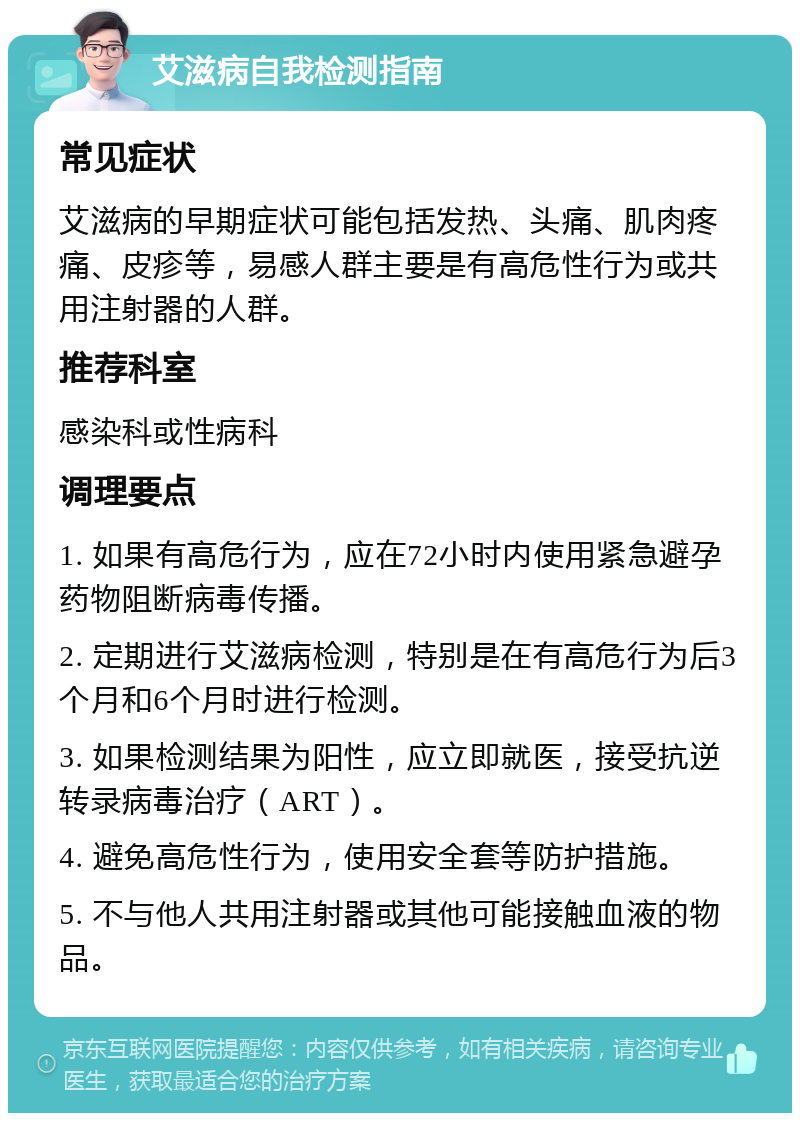 艾滋病自我检测指南 常见症状 艾滋病的早期症状可能包括发热、头痛、肌肉疼痛、皮疹等，易感人群主要是有高危性行为或共用注射器的人群。 推荐科室 感染科或性病科 调理要点 1. 如果有高危行为，应在72小时内使用紧急避孕药物阻断病毒传播。 2. 定期进行艾滋病检测，特别是在有高危行为后3个月和6个月时进行检测。 3. 如果检测结果为阳性，应立即就医，接受抗逆转录病毒治疗（ART）。 4. 避免高危性行为，使用安全套等防护措施。 5. 不与他人共用注射器或其他可能接触血液的物品。