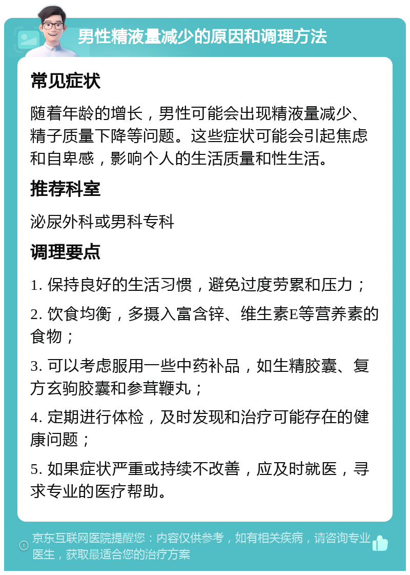 男性精液量减少的原因和调理方法 常见症状 随着年龄的增长，男性可能会出现精液量减少、精子质量下降等问题。这些症状可能会引起焦虑和自卑感，影响个人的生活质量和性生活。 推荐科室 泌尿外科或男科专科 调理要点 1. 保持良好的生活习惯，避免过度劳累和压力； 2. 饮食均衡，多摄入富含锌、维生素E等营养素的食物； 3. 可以考虑服用一些中药补品，如生精胶囊、复方玄驹胶囊和参茸鞭丸； 4. 定期进行体检，及时发现和治疗可能存在的健康问题； 5. 如果症状严重或持续不改善，应及时就医，寻求专业的医疗帮助。