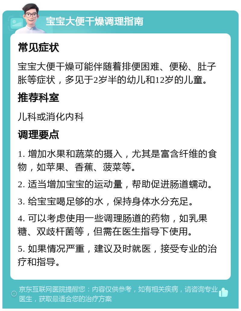 宝宝大便干燥调理指南 常见症状 宝宝大便干燥可能伴随着排便困难、便秘、肚子胀等症状，多见于2岁半的幼儿和12岁的儿童。 推荐科室 儿科或消化内科 调理要点 1. 增加水果和蔬菜的摄入，尤其是富含纤维的食物，如苹果、香蕉、菠菜等。 2. 适当增加宝宝的运动量，帮助促进肠道蠕动。 3. 给宝宝喝足够的水，保持身体水分充足。 4. 可以考虑使用一些调理肠道的药物，如乳果糖、双歧杆菌等，但需在医生指导下使用。 5. 如果情况严重，建议及时就医，接受专业的治疗和指导。