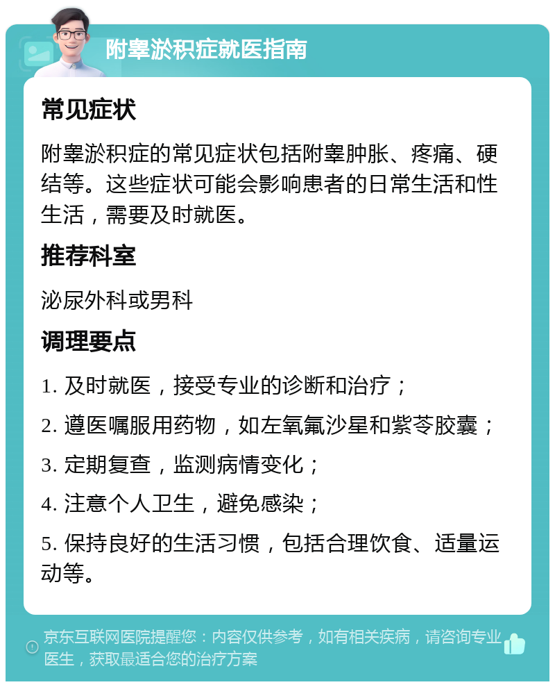 附睾淤积症就医指南 常见症状 附睾淤积症的常见症状包括附睾肿胀、疼痛、硬结等。这些症状可能会影响患者的日常生活和性生活，需要及时就医。 推荐科室 泌尿外科或男科 调理要点 1. 及时就医，接受专业的诊断和治疗； 2. 遵医嘱服用药物，如左氧氟沙星和紫苓胶囊； 3. 定期复查，监测病情变化； 4. 注意个人卫生，避免感染； 5. 保持良好的生活习惯，包括合理饮食、适量运动等。