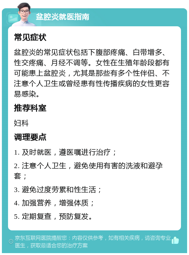 盆腔炎就医指南 常见症状 盆腔炎的常见症状包括下腹部疼痛、白带增多、性交疼痛、月经不调等。女性在生殖年龄段都有可能患上盆腔炎，尤其是那些有多个性伴侣、不注意个人卫生或曾经患有性传播疾病的女性更容易感染。 推荐科室 妇科 调理要点 1. 及时就医，遵医嘱进行治疗； 2. 注意个人卫生，避免使用有害的洗液和避孕套； 3. 避免过度劳累和性生活； 4. 加强营养，增强体质； 5. 定期复查，预防复发。