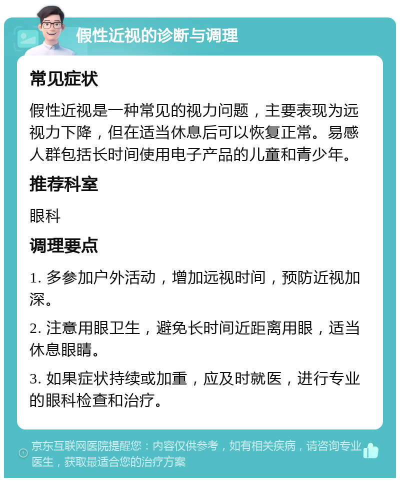 假性近视的诊断与调理 常见症状 假性近视是一种常见的视力问题，主要表现为远视力下降，但在适当休息后可以恢复正常。易感人群包括长时间使用电子产品的儿童和青少年。 推荐科室 眼科 调理要点 1. 多参加户外活动，增加远视时间，预防近视加深。 2. 注意用眼卫生，避免长时间近距离用眼，适当休息眼睛。 3. 如果症状持续或加重，应及时就医，进行专业的眼科检查和治疗。