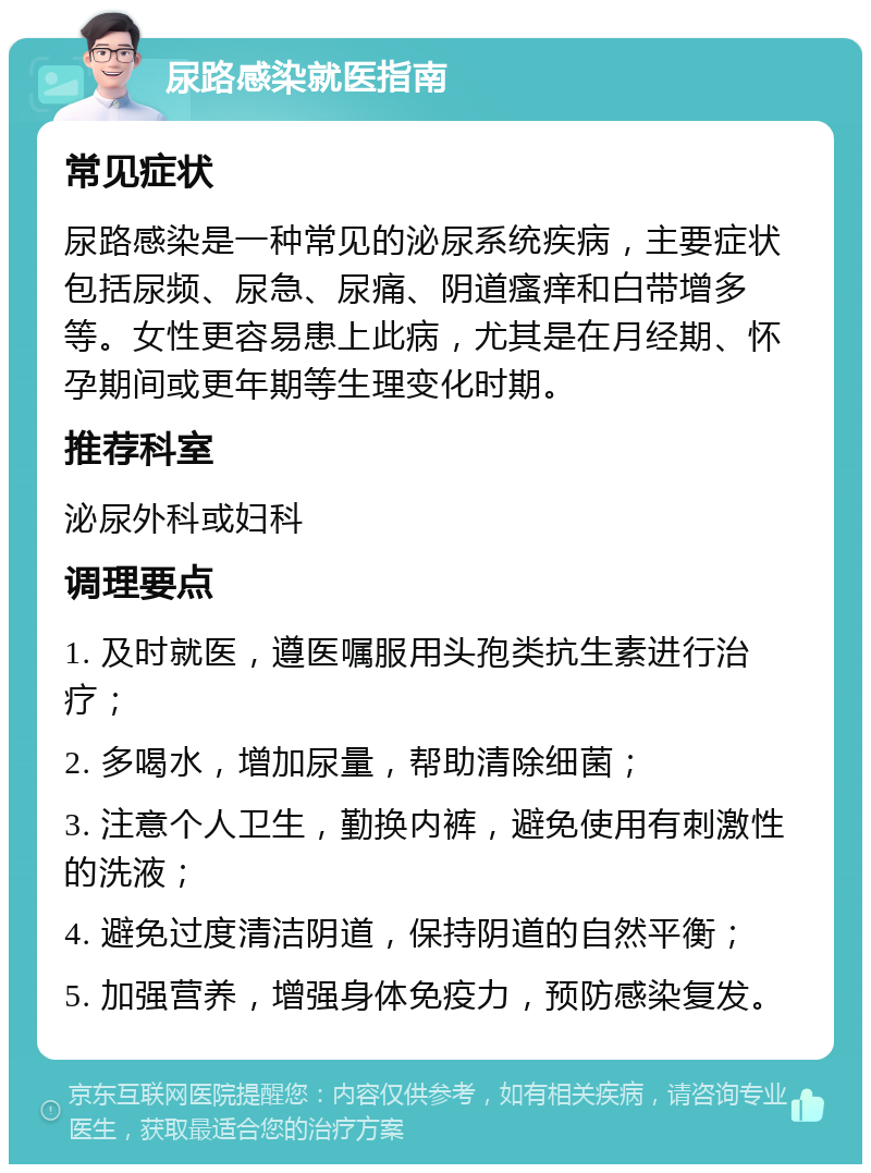 尿路感染就医指南 常见症状 尿路感染是一种常见的泌尿系统疾病，主要症状包括尿频、尿急、尿痛、阴道瘙痒和白带增多等。女性更容易患上此病，尤其是在月经期、怀孕期间或更年期等生理变化时期。 推荐科室 泌尿外科或妇科 调理要点 1. 及时就医，遵医嘱服用头孢类抗生素进行治疗； 2. 多喝水，增加尿量，帮助清除细菌； 3. 注意个人卫生，勤换内裤，避免使用有刺激性的洗液； 4. 避免过度清洁阴道，保持阴道的自然平衡； 5. 加强营养，增强身体免疫力，预防感染复发。