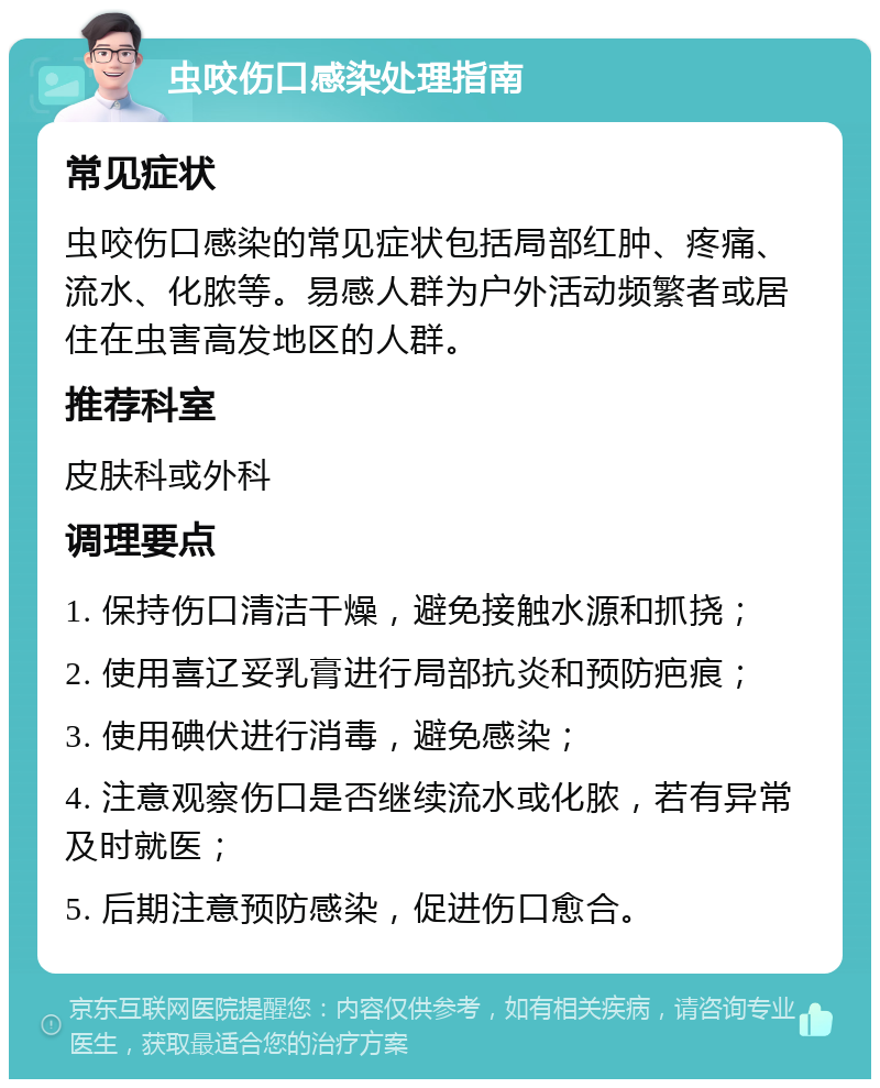 虫咬伤口感染处理指南 常见症状 虫咬伤口感染的常见症状包括局部红肿、疼痛、流水、化脓等。易感人群为户外活动频繁者或居住在虫害高发地区的人群。 推荐科室 皮肤科或外科 调理要点 1. 保持伤口清洁干燥，避免接触水源和抓挠； 2. 使用喜辽妥乳膏进行局部抗炎和预防疤痕； 3. 使用碘伏进行消毒，避免感染； 4. 注意观察伤口是否继续流水或化脓，若有异常及时就医； 5. 后期注意预防感染，促进伤口愈合。