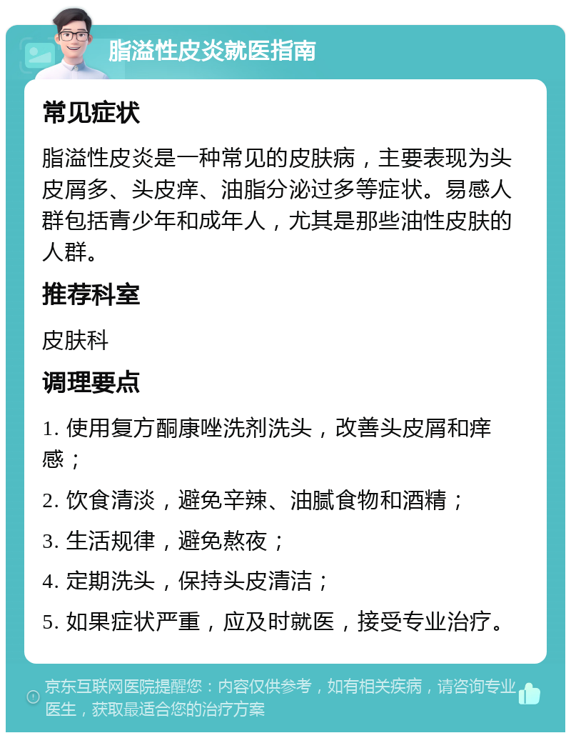 脂溢性皮炎就医指南 常见症状 脂溢性皮炎是一种常见的皮肤病，主要表现为头皮屑多、头皮痒、油脂分泌过多等症状。易感人群包括青少年和成年人，尤其是那些油性皮肤的人群。 推荐科室 皮肤科 调理要点 1. 使用复方酮康唑洗剂洗头，改善头皮屑和痒感； 2. 饮食清淡，避免辛辣、油腻食物和酒精； 3. 生活规律，避免熬夜； 4. 定期洗头，保持头皮清洁； 5. 如果症状严重，应及时就医，接受专业治疗。