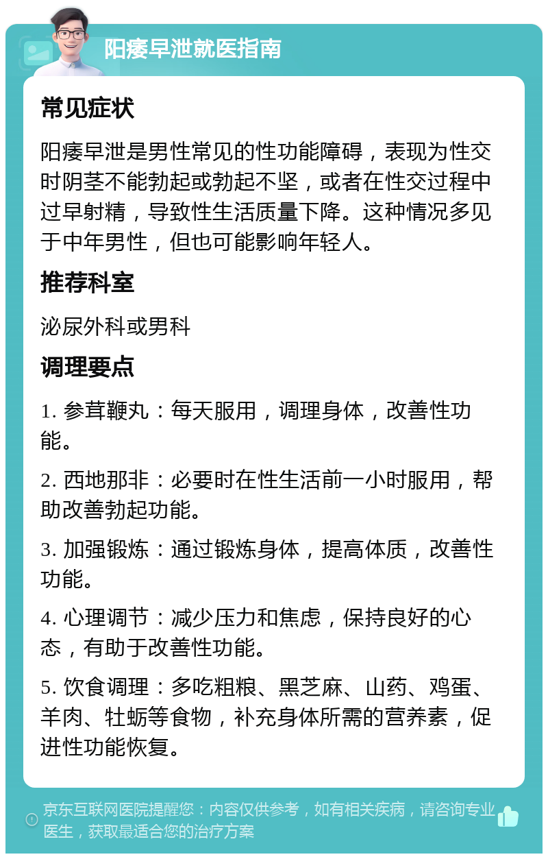 阳痿早泄就医指南 常见症状 阳痿早泄是男性常见的性功能障碍，表现为性交时阴茎不能勃起或勃起不坚，或者在性交过程中过早射精，导致性生活质量下降。这种情况多见于中年男性，但也可能影响年轻人。 推荐科室 泌尿外科或男科 调理要点 1. 参茸鞭丸：每天服用，调理身体，改善性功能。 2. 西地那非：必要时在性生活前一小时服用，帮助改善勃起功能。 3. 加强锻炼：通过锻炼身体，提高体质，改善性功能。 4. 心理调节：减少压力和焦虑，保持良好的心态，有助于改善性功能。 5. 饮食调理：多吃粗粮、黑芝麻、山药、鸡蛋、羊肉、牡蛎等食物，补充身体所需的营养素，促进性功能恢复。