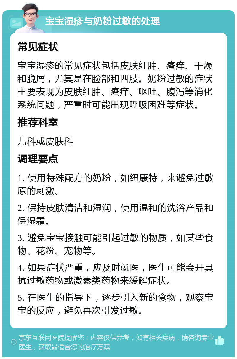 宝宝湿疹与奶粉过敏的处理 常见症状 宝宝湿疹的常见症状包括皮肤红肿、瘙痒、干燥和脱屑，尤其是在脸部和四肢。奶粉过敏的症状主要表现为皮肤红肿、瘙痒、呕吐、腹泻等消化系统问题，严重时可能出现呼吸困难等症状。 推荐科室 儿科或皮肤科 调理要点 1. 使用特殊配方的奶粉，如纽康特，来避免过敏原的刺激。 2. 保持皮肤清洁和湿润，使用温和的洗浴产品和保湿霜。 3. 避免宝宝接触可能引起过敏的物质，如某些食物、花粉、宠物等。 4. 如果症状严重，应及时就医，医生可能会开具抗过敏药物或激素类药物来缓解症状。 5. 在医生的指导下，逐步引入新的食物，观察宝宝的反应，避免再次引发过敏。