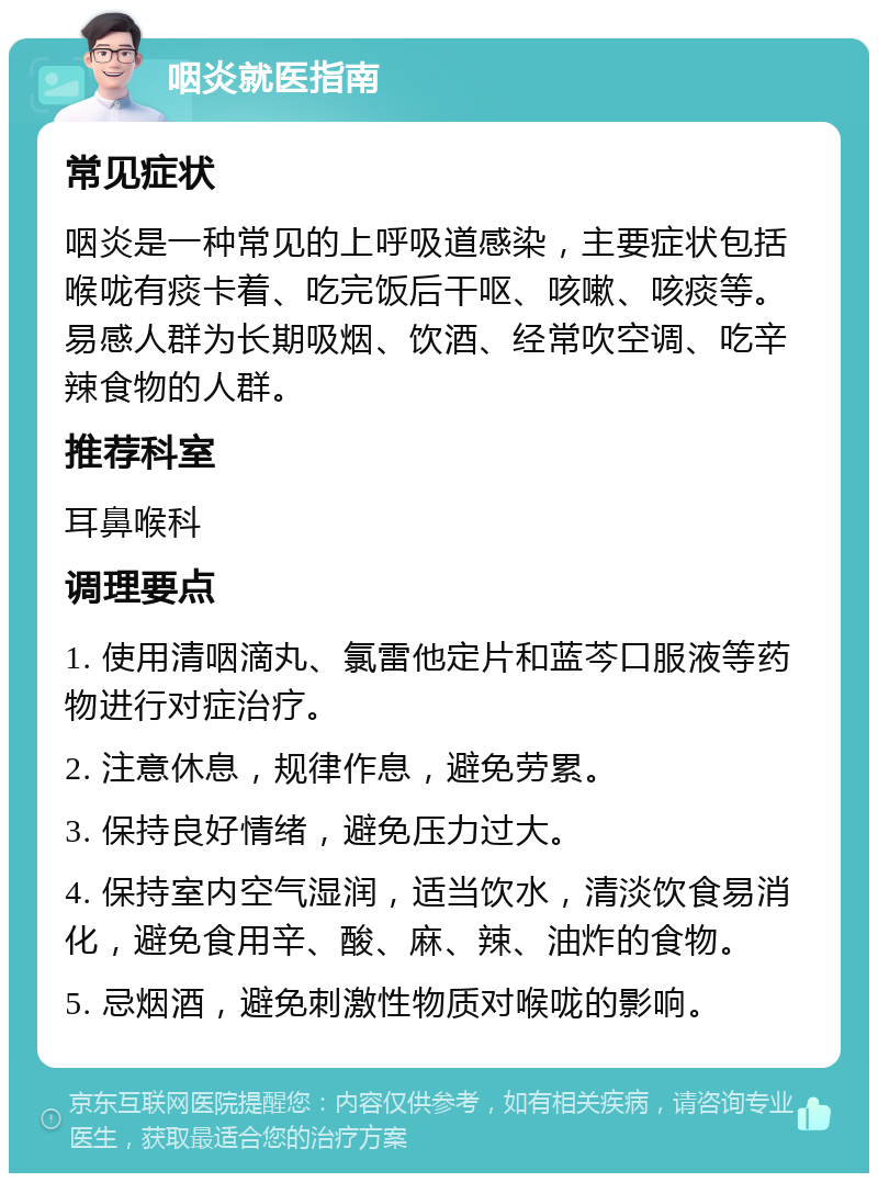 咽炎就医指南 常见症状 咽炎是一种常见的上呼吸道感染，主要症状包括喉咙有痰卡着、吃完饭后干呕、咳嗽、咳痰等。易感人群为长期吸烟、饮酒、经常吹空调、吃辛辣食物的人群。 推荐科室 耳鼻喉科 调理要点 1. 使用清咽滴丸、氯雷他定片和蓝芩口服液等药物进行对症治疗。 2. 注意休息，规律作息，避免劳累。 3. 保持良好情绪，避免压力过大。 4. 保持室内空气湿润，适当饮水，清淡饮食易消化，避免食用辛、酸、麻、辣、油炸的食物。 5. 忌烟酒，避免刺激性物质对喉咙的影响。