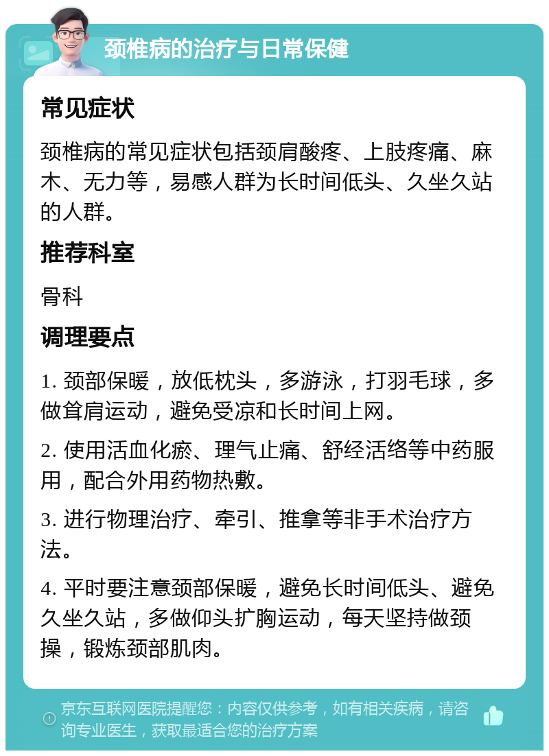 颈椎病的治疗与日常保健 常见症状 颈椎病的常见症状包括颈肩酸疼、上肢疼痛、麻木、无力等，易感人群为长时间低头、久坐久站的人群。 推荐科室 骨科 调理要点 1. 颈部保暖，放低枕头，多游泳，打羽毛球，多做耸肩运动，避免受凉和长时间上网。 2. 使用活血化瘀、理气止痛、舒经活络等中药服用，配合外用药物热敷。 3. 进行物理治疗、牵引、推拿等非手术治疗方法。 4. 平时要注意颈部保暖，避免长时间低头、避免久坐久站，多做仰头扩胸运动，每天坚持做颈操，锻炼颈部肌肉。