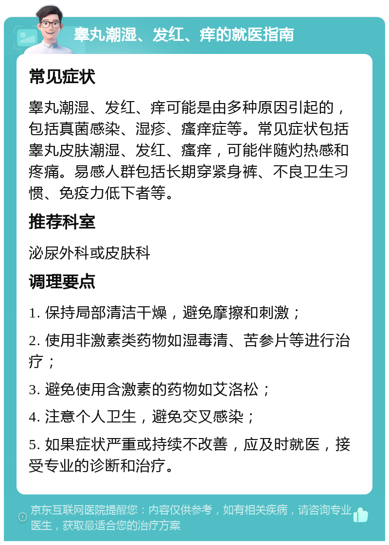 睾丸潮湿、发红、痒的就医指南 常见症状 睾丸潮湿、发红、痒可能是由多种原因引起的，包括真菌感染、湿疹、瘙痒症等。常见症状包括睾丸皮肤潮湿、发红、瘙痒，可能伴随灼热感和疼痛。易感人群包括长期穿紧身裤、不良卫生习惯、免疫力低下者等。 推荐科室 泌尿外科或皮肤科 调理要点 1. 保持局部清洁干燥，避免摩擦和刺激； 2. 使用非激素类药物如湿毒清、苦参片等进行治疗； 3. 避免使用含激素的药物如艾洛松； 4. 注意个人卫生，避免交叉感染； 5. 如果症状严重或持续不改善，应及时就医，接受专业的诊断和治疗。