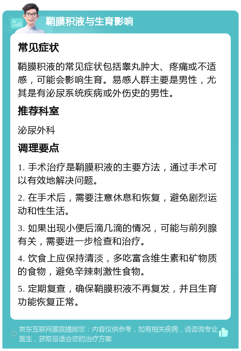 鞘膜积液与生育影响 常见症状 鞘膜积液的常见症状包括睾丸肿大、疼痛或不适感，可能会影响生育。易感人群主要是男性，尤其是有泌尿系统疾病或外伤史的男性。 推荐科室 泌尿外科 调理要点 1. 手术治疗是鞘膜积液的主要方法，通过手术可以有效地解决问题。 2. 在手术后，需要注意休息和恢复，避免剧烈运动和性生活。 3. 如果出现小便后滴几滴的情况，可能与前列腺有关，需要进一步检查和治疗。 4. 饮食上应保持清淡，多吃富含维生素和矿物质的食物，避免辛辣刺激性食物。 5. 定期复查，确保鞘膜积液不再复发，并且生育功能恢复正常。