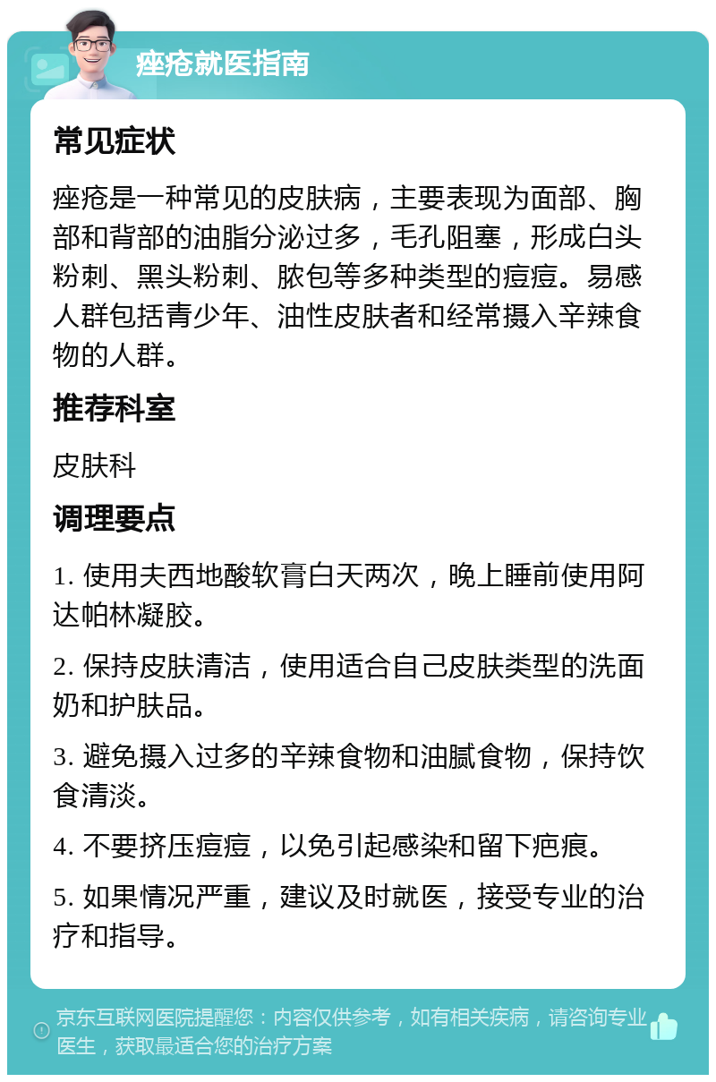 痤疮就医指南 常见症状 痤疮是一种常见的皮肤病，主要表现为面部、胸部和背部的油脂分泌过多，毛孔阻塞，形成白头粉刺、黑头粉刺、脓包等多种类型的痘痘。易感人群包括青少年、油性皮肤者和经常摄入辛辣食物的人群。 推荐科室 皮肤科 调理要点 1. 使用夫西地酸软膏白天两次，晚上睡前使用阿达帕林凝胶。 2. 保持皮肤清洁，使用适合自己皮肤类型的洗面奶和护肤品。 3. 避免摄入过多的辛辣食物和油腻食物，保持饮食清淡。 4. 不要挤压痘痘，以免引起感染和留下疤痕。 5. 如果情况严重，建议及时就医，接受专业的治疗和指导。