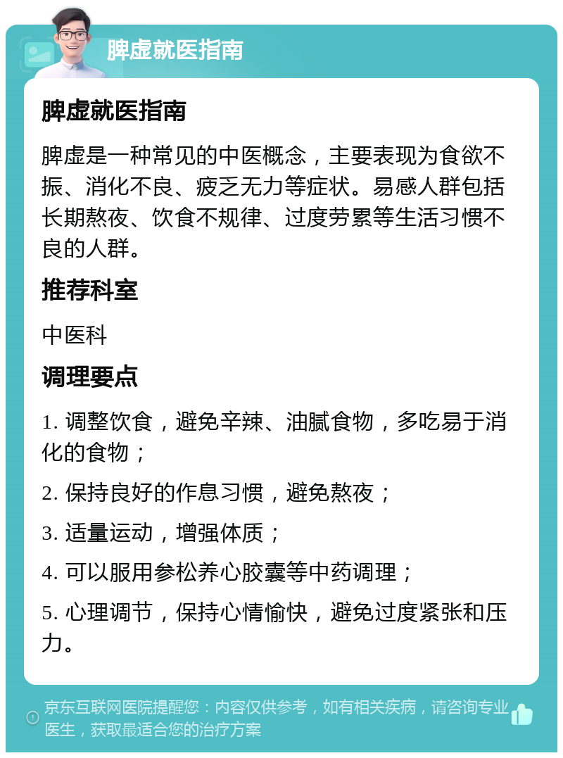 脾虚就医指南 脾虚就医指南 脾虚是一种常见的中医概念，主要表现为食欲不振、消化不良、疲乏无力等症状。易感人群包括长期熬夜、饮食不规律、过度劳累等生活习惯不良的人群。 推荐科室 中医科 调理要点 1. 调整饮食，避免辛辣、油腻食物，多吃易于消化的食物； 2. 保持良好的作息习惯，避免熬夜； 3. 适量运动，增强体质； 4. 可以服用参松养心胶囊等中药调理； 5. 心理调节，保持心情愉快，避免过度紧张和压力。