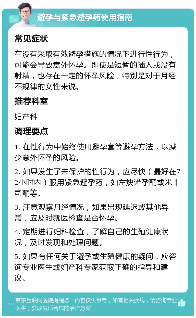 避孕与紧急避孕药使用指南 常见症状 在没有采取有效避孕措施的情况下进行性行为，可能会导致意外怀孕。即使是短暂的插入或没有射精，也存在一定的怀孕风险，特别是对于月经不规律的女性来说。 推荐科室 妇产科 调理要点 1. 在性行为中始终使用避孕套等避孕方法，以减少意外怀孕的风险。 2. 如果发生了未保护的性行为，应尽快（最好在72小时内）服用紧急避孕药，如左炔诺孕酮或米非司酮等。 3. 注意观察月经情况，如果出现延迟或其他异常，应及时就医检查是否怀孕。 4. 定期进行妇科检查，了解自己的生殖健康状况，及时发现和处理问题。 5. 如果有任何关于避孕或生殖健康的疑问，应咨询专业医生或妇产科专家获取正确的指导和建议。