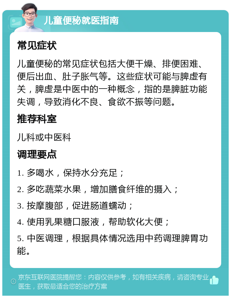 儿童便秘就医指南 常见症状 儿童便秘的常见症状包括大便干燥、排便困难、便后出血、肚子胀气等。这些症状可能与脾虚有关，脾虚是中医中的一种概念，指的是脾脏功能失调，导致消化不良、食欲不振等问题。 推荐科室 儿科或中医科 调理要点 1. 多喝水，保持水分充足； 2. 多吃蔬菜水果，增加膳食纤维的摄入； 3. 按摩腹部，促进肠道蠕动； 4. 使用乳果糖口服液，帮助软化大便； 5. 中医调理，根据具体情况选用中药调理脾胃功能。