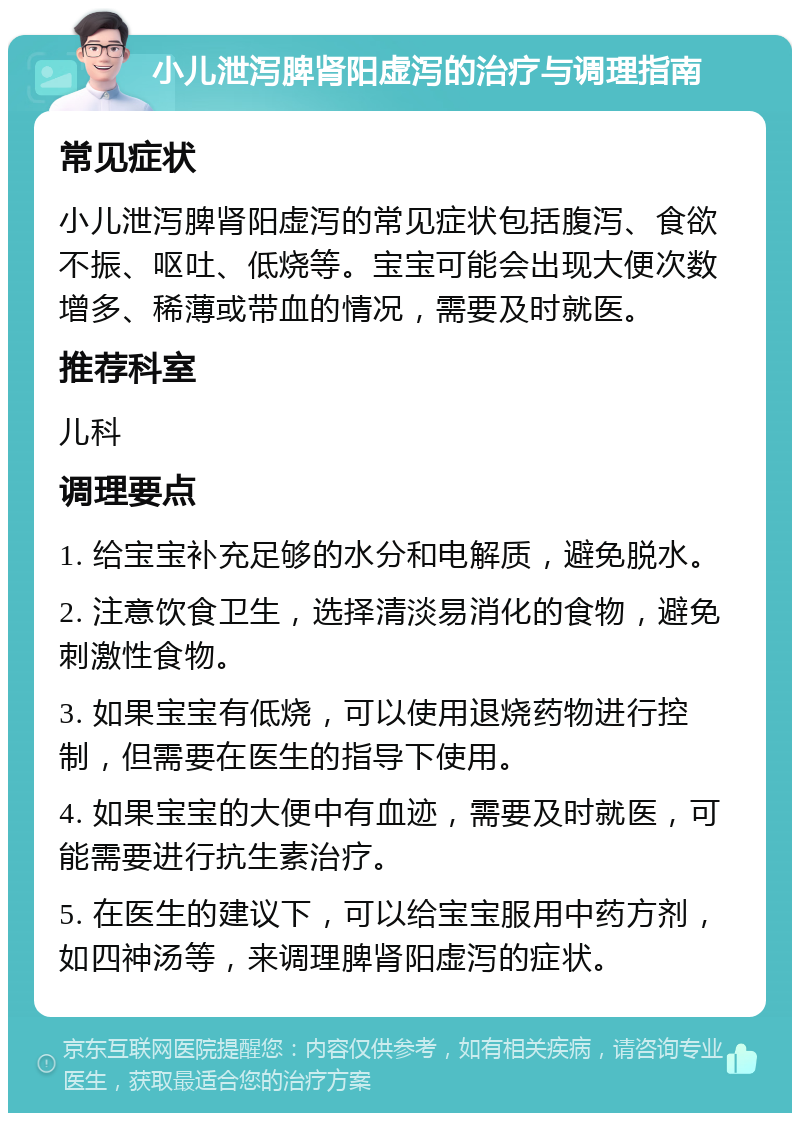 小儿泄泻脾肾阳虚泻的治疗与调理指南 常见症状 小儿泄泻脾肾阳虚泻的常见症状包括腹泻、食欲不振、呕吐、低烧等。宝宝可能会出现大便次数增多、稀薄或带血的情况，需要及时就医。 推荐科室 儿科 调理要点 1. 给宝宝补充足够的水分和电解质，避免脱水。 2. 注意饮食卫生，选择清淡易消化的食物，避免刺激性食物。 3. 如果宝宝有低烧，可以使用退烧药物进行控制，但需要在医生的指导下使用。 4. 如果宝宝的大便中有血迹，需要及时就医，可能需要进行抗生素治疗。 5. 在医生的建议下，可以给宝宝服用中药方剂，如四神汤等，来调理脾肾阳虚泻的症状。