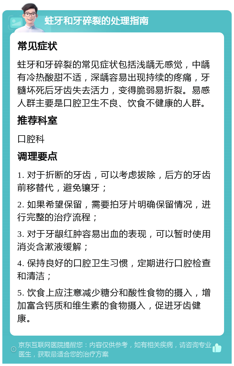 蛀牙和牙碎裂的处理指南 常见症状 蛀牙和牙碎裂的常见症状包括浅龋无感觉，中龋有冷热酸甜不适，深龋容易出现持续的疼痛，牙髓坏死后牙齿失去活力，变得脆弱易折裂。易感人群主要是口腔卫生不良、饮食不健康的人群。 推荐科室 口腔科 调理要点 1. 对于折断的牙齿，可以考虑拔除，后方的牙齿前移替代，避免镶牙； 2. 如果希望保留，需要拍牙片明确保留情况，进行完整的治疗流程； 3. 对于牙龈红肿容易出血的表现，可以暂时使用消炎含漱液缓解； 4. 保持良好的口腔卫生习惯，定期进行口腔检查和清洁； 5. 饮食上应注意减少糖分和酸性食物的摄入，增加富含钙质和维生素的食物摄入，促进牙齿健康。